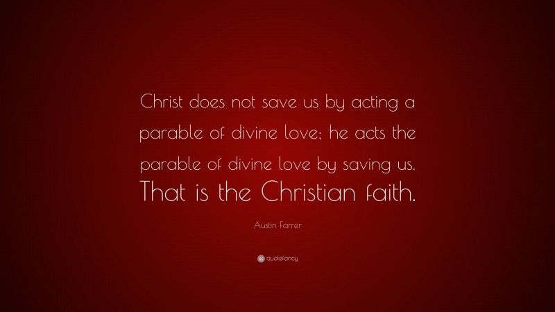 Austin Farrer Quote: “Christ does not save us by acting a parable of divine love; he acts the parable of divine love by saving us. That is the Christian faith.”