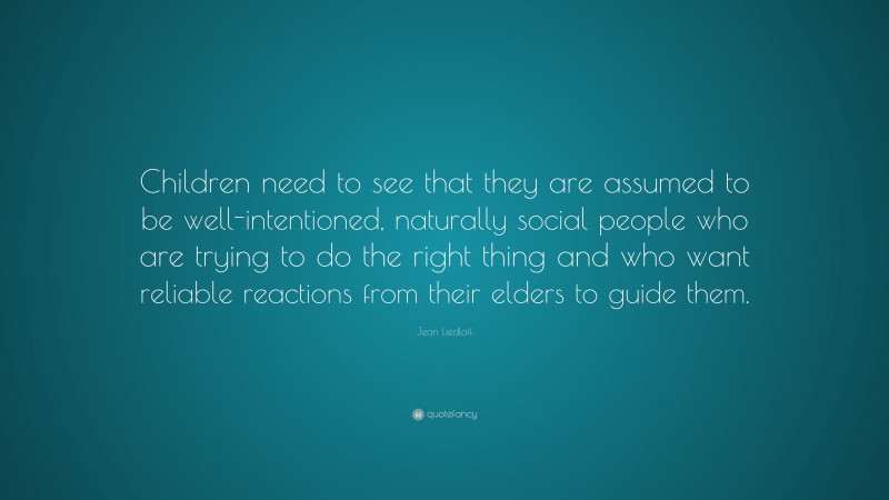 Jean Liedloff Quote: “Children need to see that they are assumed to be well-intentioned, naturally social people who are trying to do the right thing and who want reliable reactions from their elders to guide them.”