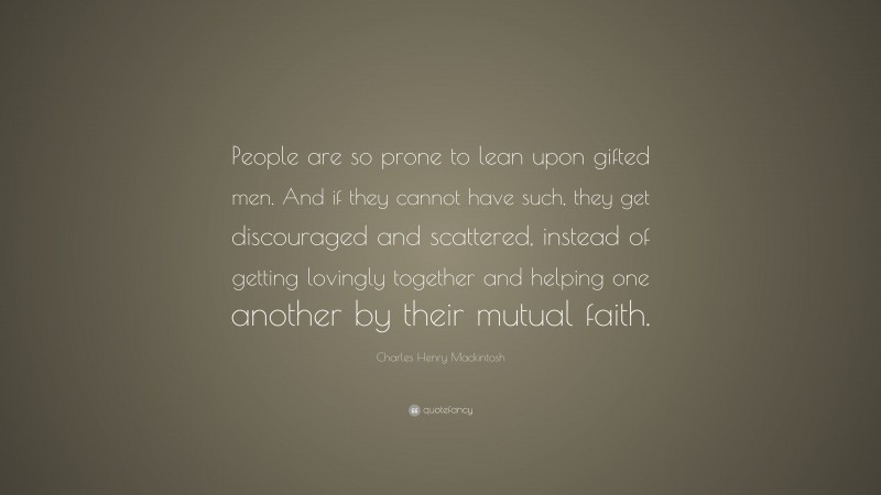 Charles Henry Mackintosh Quote: “People are so prone to lean upon gifted men. And if they cannot have such, they get discouraged and scattered, instead of getting lovingly together and helping one another by their mutual faith.”