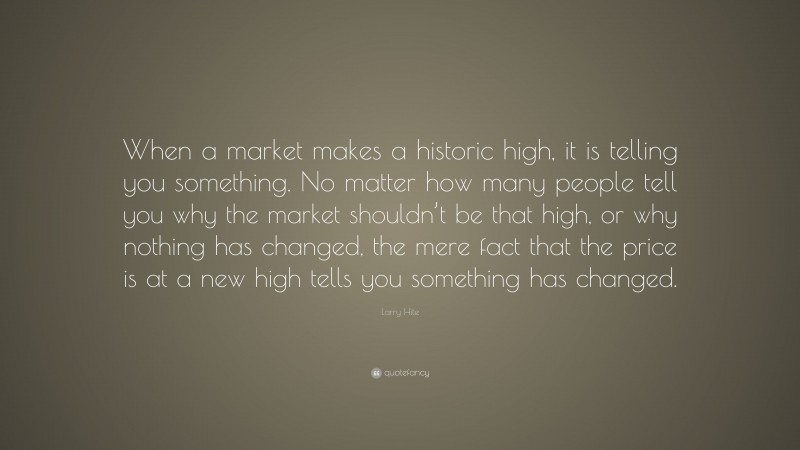 Larry Hite Quote: “When a market makes a historic high, it is telling you something. No matter how many people tell you why the market shouldn’t be that high, or why nothing has changed, the mere fact that the price is at a new high tells you something has changed.”
