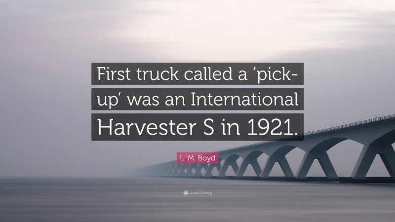 L. M. Boyd Quote: “First truck called a ‘pick-up’ was an International Harvester S in 1921.”