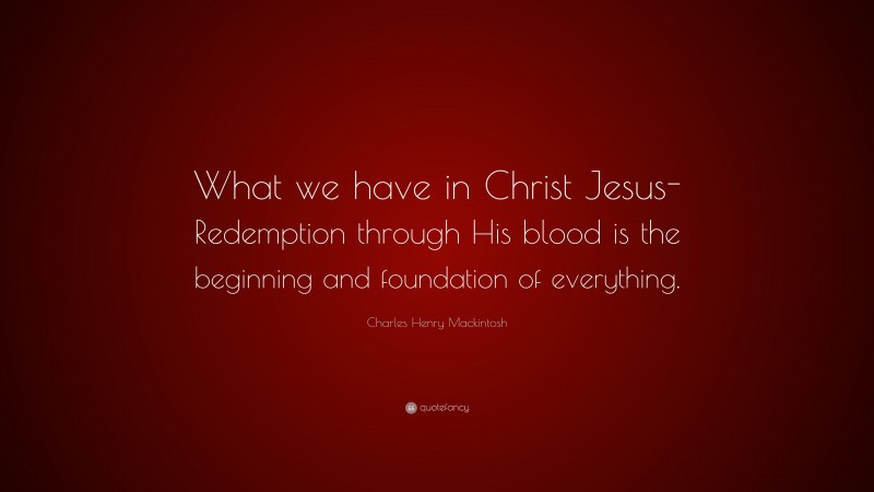 Charles Henry Mackintosh Quote: “What we have in Christ Jesus-Redemption through His blood is the beginning and foundation of everything.”