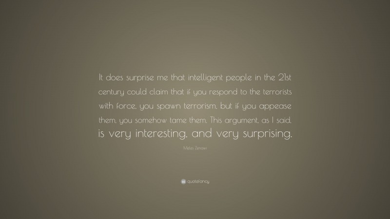 Meles Zenawi Quote: “It does surprise me that intelligent people in the 21st century could claim that if you respond to the terrorists with force, you spawn terrorism, but if you appease them, you somehow tame them. This argument, as I said, is very interesting, and very surprising.”