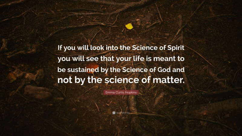Emma Curtis Hopkins Quote: “If you will look into the Science of Spirit you will see that your life is meant to be sustained by the Science of God and not by the science of matter.”