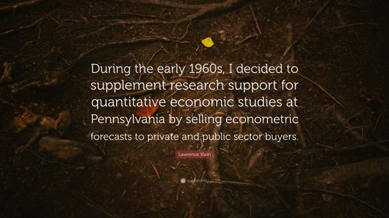 Lawrence Klein Quote: “During the early 1960s, I decided to supplement research support for quantitative economic studies at Pennsylvania by selling econometric forecasts to private and public sector buyers.”