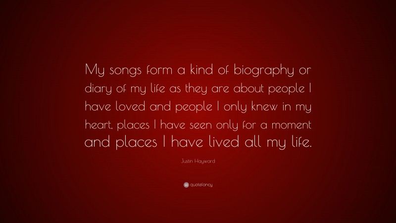 Justin Hayward Quote: “My songs form a kind of biography or diary of my life as they are about people I have loved and people I only knew in my heart, places I have seen only for a moment and places I have lived all my life.”