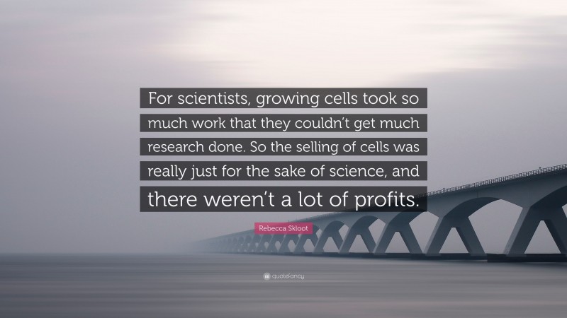 Rebecca Skloot Quote: “For scientists, growing cells took so much work that they couldn’t get much research done. So the selling of cells was really just for the sake of science, and there weren’t a lot of profits.”