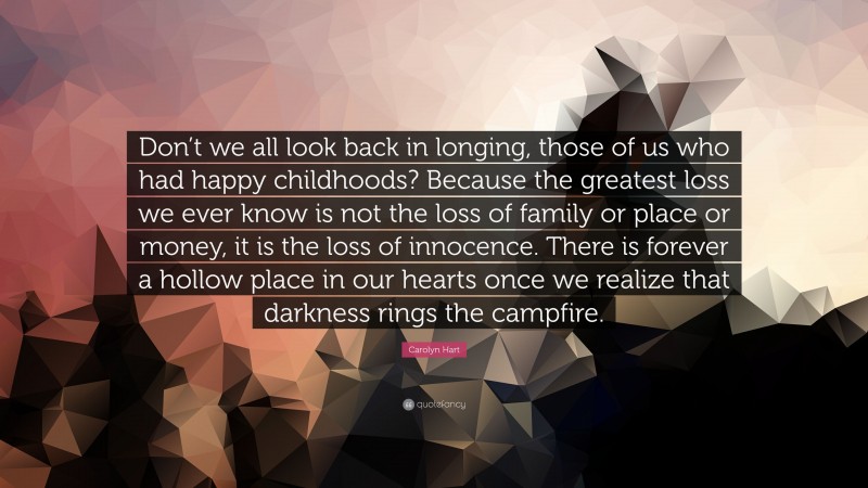 Carolyn Hart Quote: “Don’t we all look back in longing, those of us who had happy childhoods? Because the greatest loss we ever know is not the loss of family or place or money, it is the loss of innocence. There is forever a hollow place in our hearts once we realize that darkness rings the campfire.”