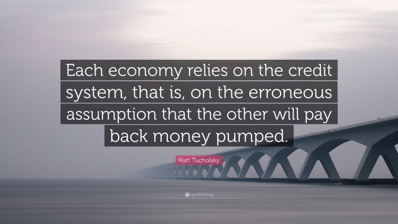 Kurt Tucholsky Quote: “Each economy relies on the credit system, that is, on the erroneous assumption that the other will pay back money pumped.”