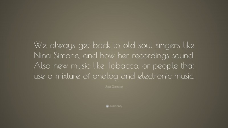 Jose Gonzalez Quote: “We always get back to old soul singers like Nina Simone, and how her recordings sound. Also new music like Tobacco, or people that use a mixture of analog and electronic music.”