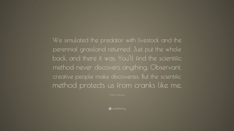 Allan Savory Quote: “We simulated the predator with livestock and the perennial grassland returned. Just put the whole back, and there it was. You’ll find the scientific method never discovers anything. Observant, creative people make discoveries. But the scientific method protects us from cranks like me.”