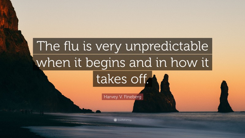 Harvey V. Fineberg Quote: “The flu is very unpredictable when it begins and in how it takes off.”
