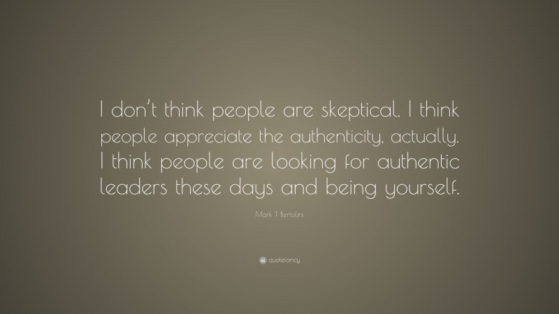 Mark T Bertolini Quote: “I don’t think people are skeptical. I think people appreciate the authenticity, actually. I think people are looking for authentic leaders these days and being yourself.”