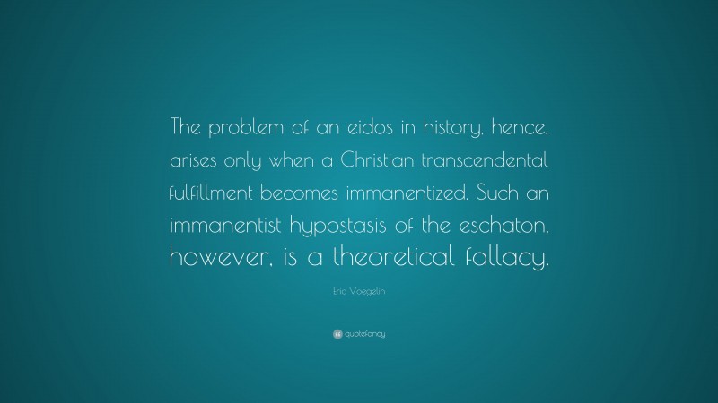 Eric Voegelin Quote: “The problem of an eidos in history, hence, arises only when a Christian transcendental fulfillment becomes immanentized. Such an immanentist hypostasis of the eschaton, however, is a theoretical fallacy.”