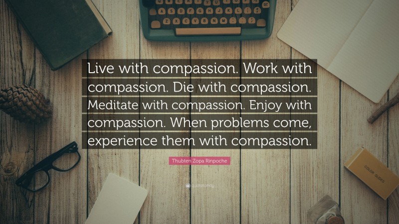 Thubten Zopa Rinpoche Quote: “Live with compassion. Work with compassion. Die with compassion. Meditate with compassion. Enjoy with compassion. When problems come, experience them with compassion.”
