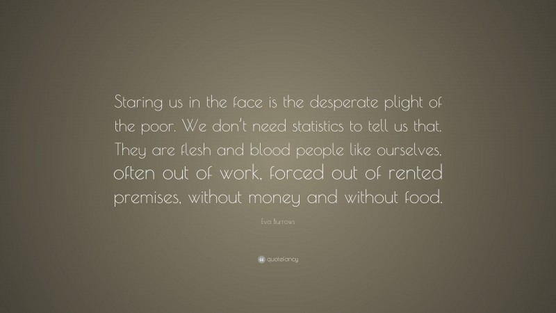 Eva Burrows Quote: “Staring us in the face is the desperate plight of the poor. We don’t need statistics to tell us that. They are flesh and blood people like ourselves, often out of work, forced out of rented premises, without money and without food.”