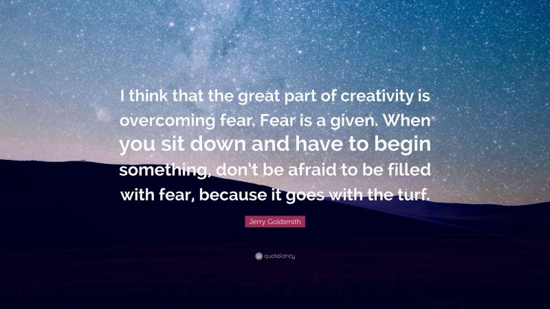 Jerry Goldsmith Quote: “I think that the great part of creativity is overcoming fear. Fear is a given. When you sit down and have to begin something, don’t be afraid to be filled with fear, because it goes with the turf.”