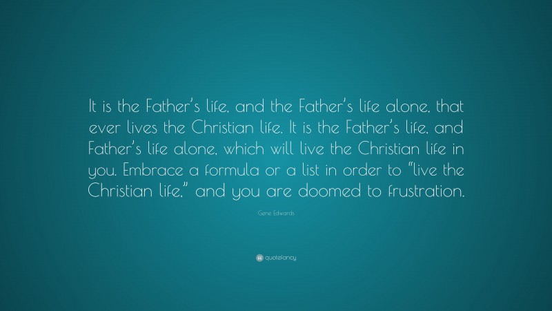 Gene Edwards Quote: “It is the Father’s life, and the Father’s life alone, that ever lives the Christian life. It is the Father’s life, and Father’s life alone, which will live the Christian life in you. Embrace a formula or a list in order to “live the Christian life,” and you are doomed to frustration.”