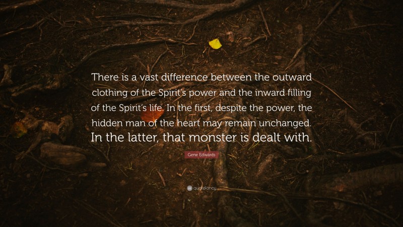 Gene Edwards Quote: “There is a vast difference between the outward clothing of the Spirit’s power and the inward filling of the Spirit’s life. In the first, despite the power, the hidden man of the heart may remain unchanged. In the latter, that monster is dealt with.”