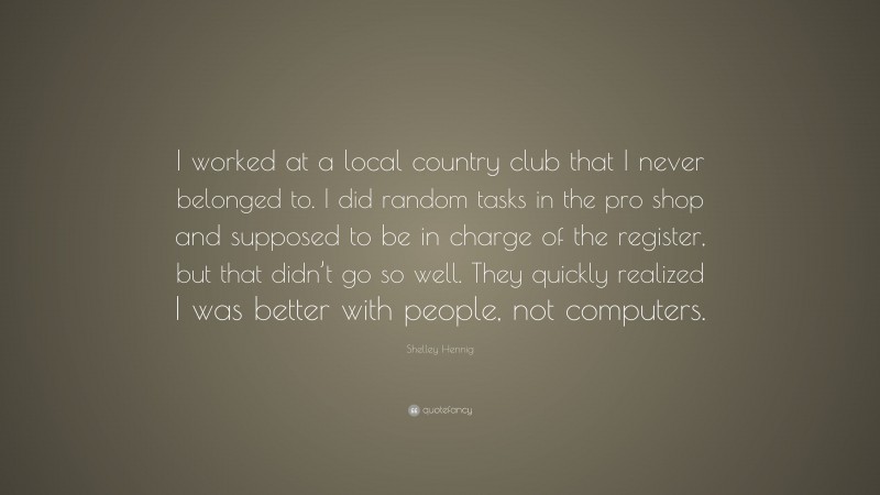 Shelley Hennig Quote: “I worked at a local country club that I never belonged to. I did random tasks in the pro shop and supposed to be in charge of the register, but that didn’t go so well. They quickly realized I was better with people, not computers.”