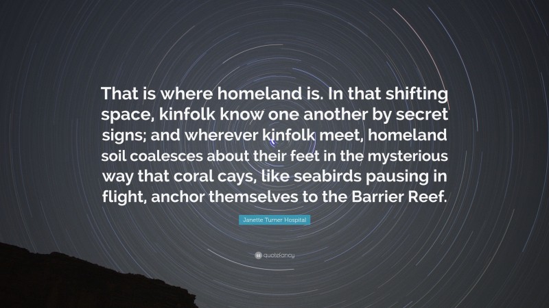 Janette Turner Hospital Quote: “That is where homeland is. In that shifting space, kinfolk know one another by secret signs; and wherever kinfolk meet, homeland soil coalesces about their feet in the mysterious way that coral cays, like seabirds pausing in flight, anchor themselves to the Barrier Reef.”