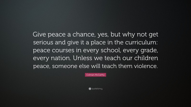 Colman McCarthy Quote: “Give peace a chance, yes, but why not get serious and give it a place in the curriculum: peace courses in every school, every grade, every nation. Unless we teach our children peace, someone else will teach them violence.”