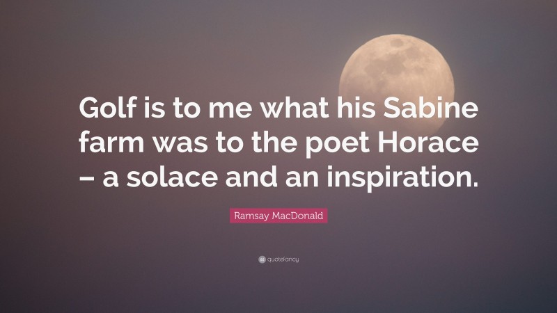 Ramsay MacDonald Quote: “Golf is to me what his Sabine farm was to the poet Horace – a solace and an inspiration.”