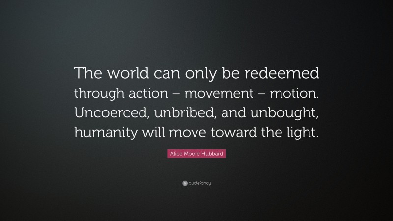 Alice Moore Hubbard Quote: “The world can only be redeemed through action – movement – motion. Uncoerced, unbribed, and unbought, humanity will move toward the light.”