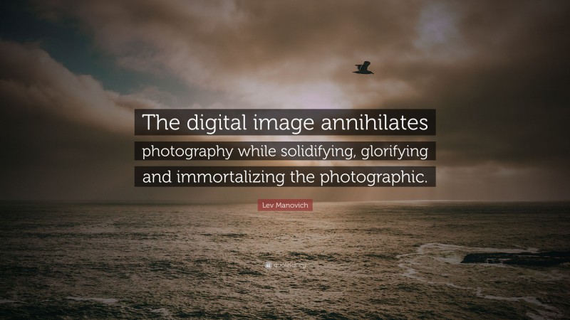 Lev Manovich Quote: “The digital image annihilates photography while solidifying, glorifying and immortalizing the photographic.”