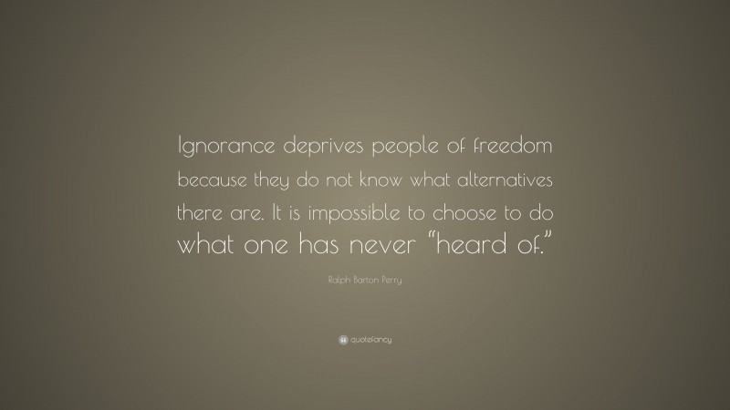 Ralph Barton Perry Quote: “Ignorance deprives people of freedom because they do not know what alternatives there are. It is impossible to choose to do what one has never “heard of.””
