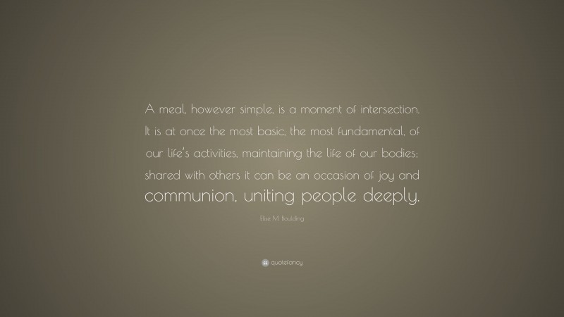 Elise M. Boulding Quote: “A meal, however simple, is a moment of intersection. It is at once the most basic, the most fundamental, of our life’s activities, maintaining the life of our bodies; shared with others it can be an occasion of joy and communion, uniting people deeply.”