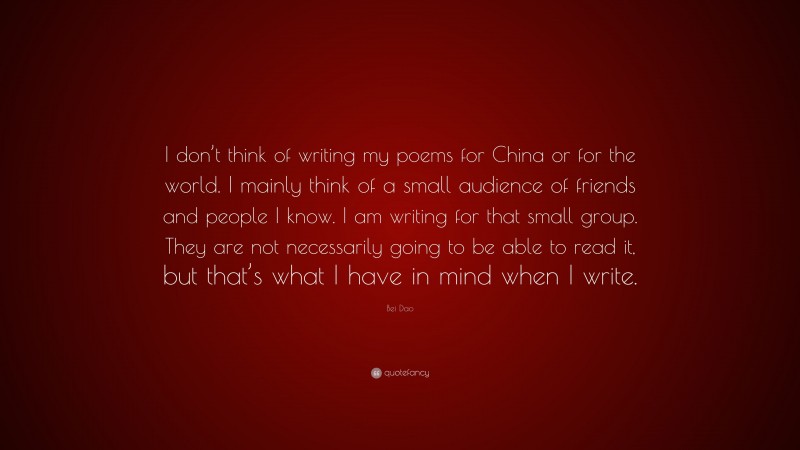 Bei Dao Quote: “I don’t think of writing my poems for China or for the world. I mainly think of a small audience of friends and people I know. I am writing for that small group. They are not necessarily going to be able to read it, but that’s what I have in mind when I write.”