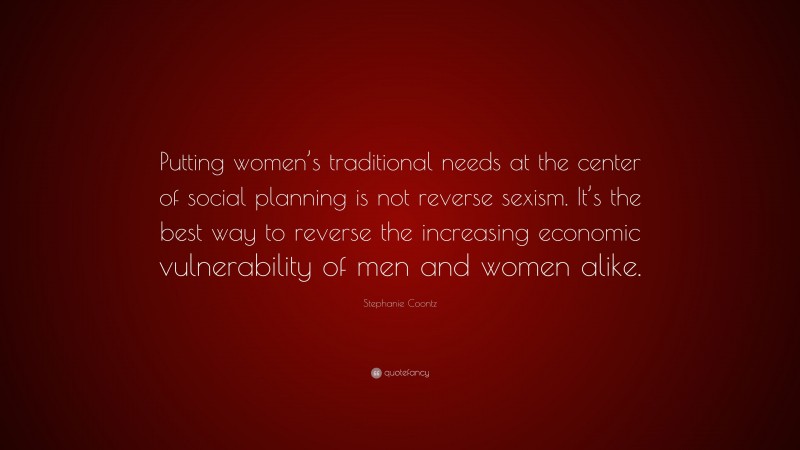 Stephanie Coontz Quote: “Putting women’s traditional needs at the center of social planning is not reverse sexism. It’s the best way to reverse the increasing economic vulnerability of men and women alike.”