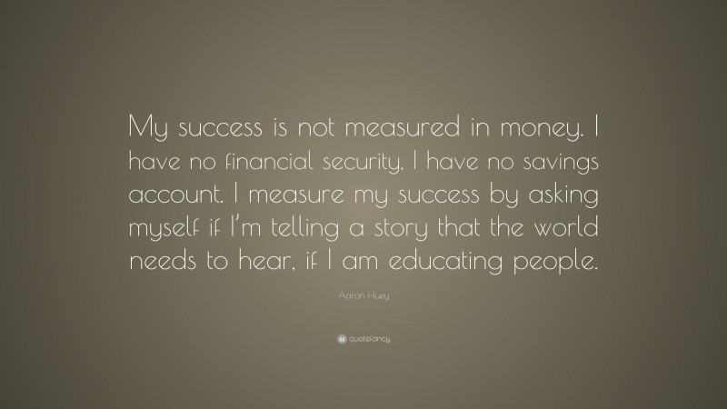 Aaron Huey Quote: “My success is not measured in money. I have no financial security, I have no savings account. I measure my success by asking myself if I’m telling a story that the world needs to hear, if I am educating people.”