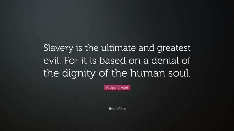 Arthur Bryant Quote: “Slavery is the ultimate and greatest evil. For it is based on a denial of the dignity of the human soul.”