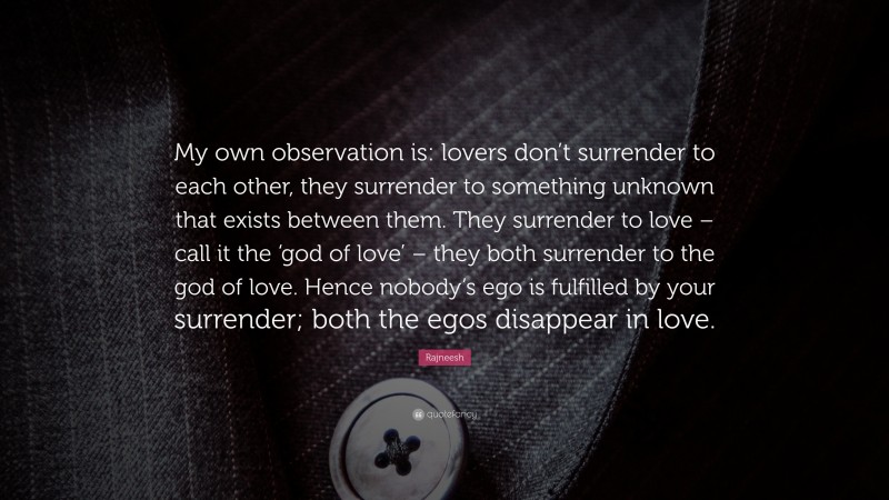Rajneesh Quote: “My own observation is: lovers don’t surrender to each other, they surrender to something unknown that exists between them. They surrender to love – call it the ‘god of love’ – they both surrender to the god of love. Hence nobody’s ego is fulfilled by your surrender; both the egos disappear in love.”