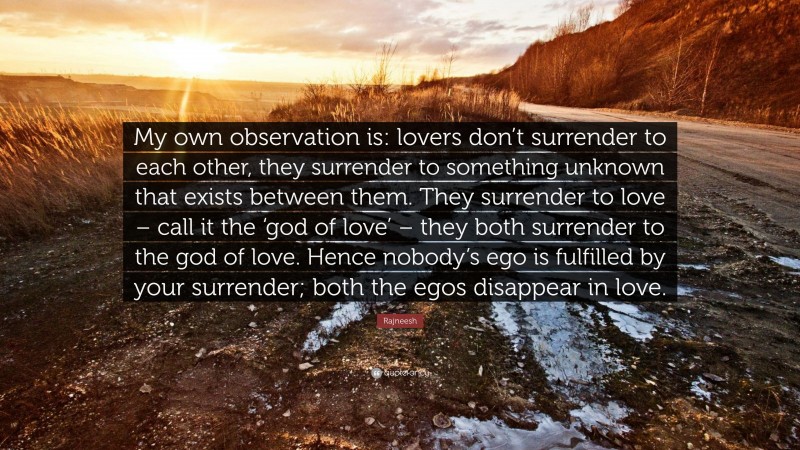 Rajneesh Quote: “My own observation is: lovers don’t surrender to each other, they surrender to something unknown that exists between them. They surrender to love – call it the ‘god of love’ – they both surrender to the god of love. Hence nobody’s ego is fulfilled by your surrender; both the egos disappear in love.”