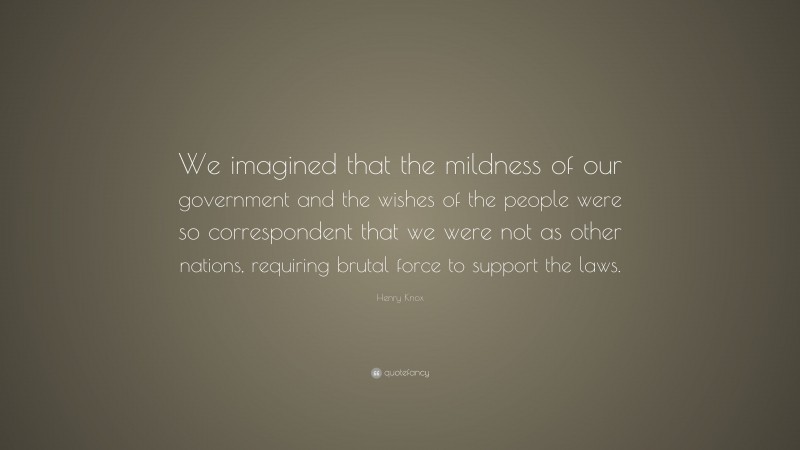 Henry Knox Quote: “We imagined that the mildness of our government and the wishes of the people were so correspondent that we were not as other nations, requiring brutal force to support the laws.”