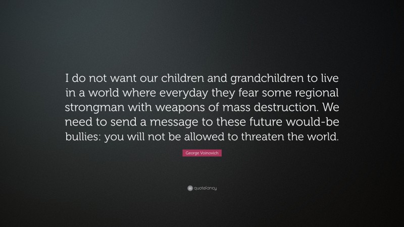 George Voinovich Quote: “I do not want our children and grandchildren to live in a world where everyday they fear some regional strongman with weapons of mass destruction. We need to send a message to these future would-be bullies: you will not be allowed to threaten the world.”
