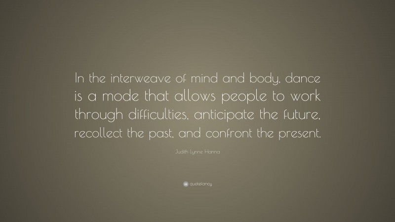 Judith Lynne Hanna Quote: “In the interweave of mind and body, dance is a mode that allows people to work through difficulties, anticipate the future, recollect the past, and confront the present.”