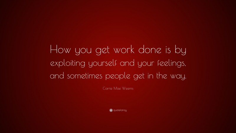 Carrie Mae Weems Quote: “How you get work done is by exploiting yourself and your feelings, and sometimes people get in the way.”