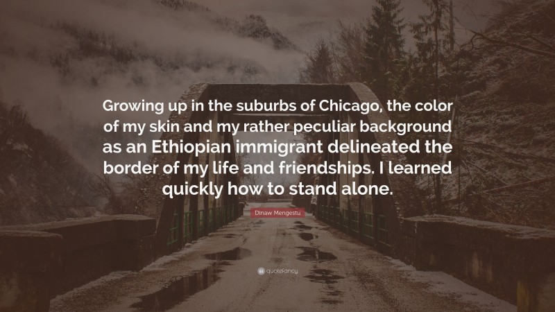 Dinaw Mengestu Quote: “Growing up in the suburbs of Chicago, the color of my skin and my rather peculiar background as an Ethiopian immigrant delineated the border of my life and friendships. I learned quickly how to stand alone.”