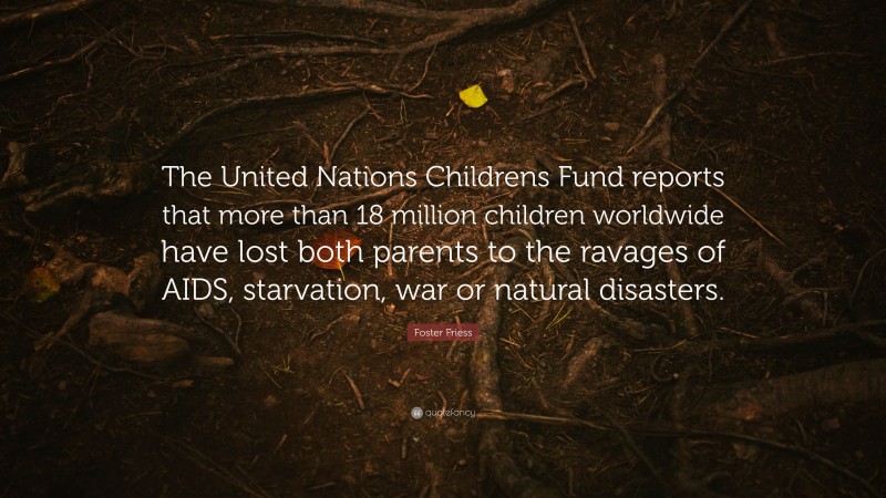 Foster Friess Quote: “The United Nations Childrens Fund reports that more than 18 million children worldwide have lost both parents to the ravages of AIDS, starvation, war or natural disasters.”