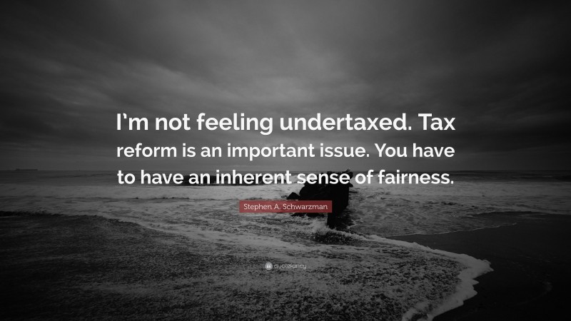 Stephen A. Schwarzman Quote: “I’m not feeling undertaxed. Tax reform is an important issue. You have to have an inherent sense of fairness.”