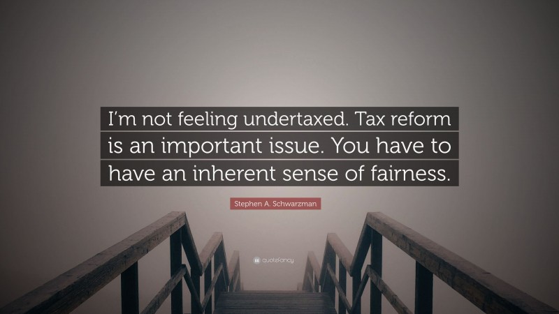 Stephen A. Schwarzman Quote: “I’m not feeling undertaxed. Tax reform is an important issue. You have to have an inherent sense of fairness.”