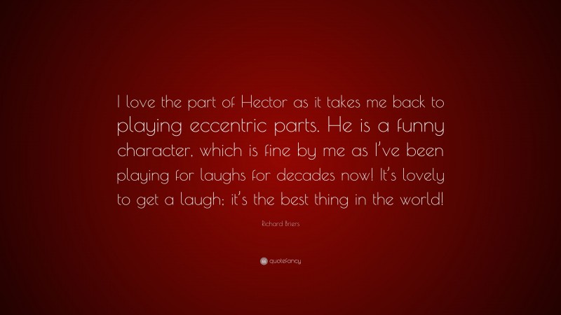 Richard Briers Quote: “I love the part of Hector as it takes me back to playing eccentric parts. He is a funny character, which is fine by me as I’ve been playing for laughs for decades now! It’s lovely to get a laugh; it’s the best thing in the world!”