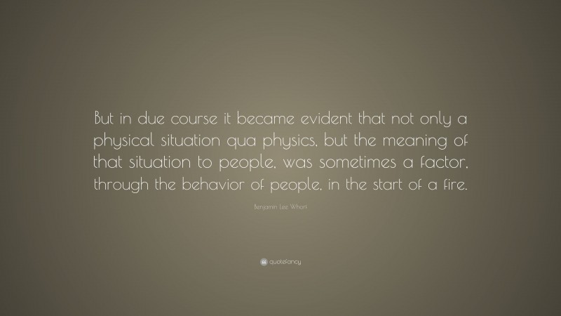 Benjamin Lee Whorf Quote: “But in due course it became evident that not only a physical situation qua physics, but the meaning of that situation to people, was sometimes a factor, through the behavior of people, in the start of a fire.”