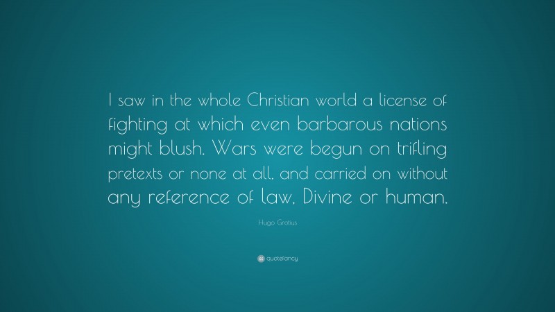 Hugo Grotius Quote: “I saw in the whole Christian world a license of fighting at which even barbarous nations might blush. Wars were begun on trifling pretexts or none at all, and carried on without any reference of law, Divine or human.”