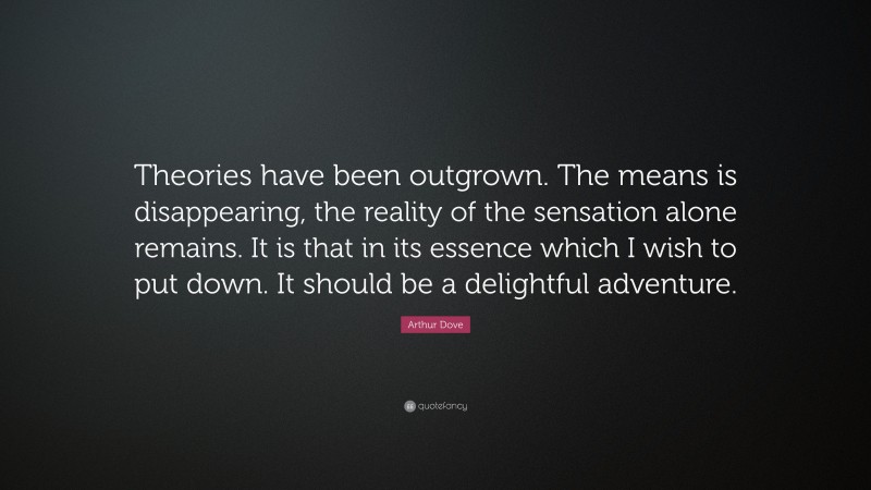 Arthur Dove Quote: “Theories have been outgrown. The means is disappearing, the reality of the sensation alone remains. It is that in its essence which I wish to put down. It should be a delightful adventure.”