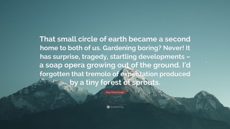 Paul Fleischman Quote: “That small circle of earth became a second home to both of us. Gardening boring? Never! It has surprise, tragedy, startling developments – a soap opera growing out of the ground. I’d forgotten that tremolo of expectation produced by a tiny forest of sprouts.”